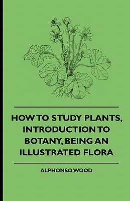 How to Study Plants, Introduction to Botany, Being an Illustrated Flora - Wood, Alphonso, and Various