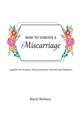 How to Survive a Miscarriage: A guide for women, their partners, friends and families - Holmes, Karin