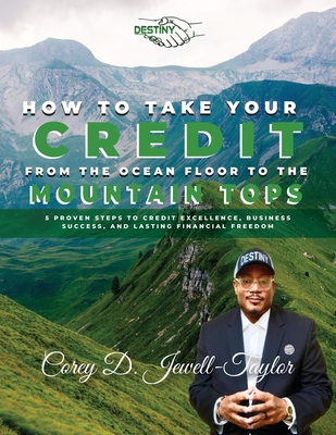 How to Take Your Credit from the Ocean Floor to the Mountain Tops: 5 Proven Steps to Credit Excellence, Business Success, and Lasting Financial Freedom - Taylor, Corey Jewell
