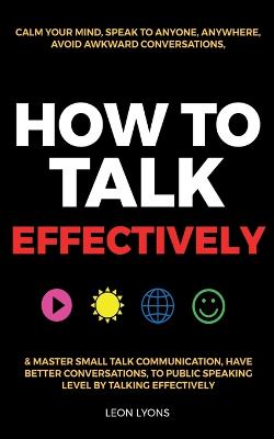 How to Talk Effectively: Calm Your Mind, Speak to Anyone, Anywhere, Avoid Awkward Conversations, & Master Small Talk Communication, Have Better Conversations, To Public Speaking Level by Talking Effectively - Lyons, Leon