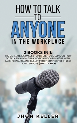 How to Talk to Anyone in the Workplace: 2 Books in 1: The Ultimate 186 Pages Step by Step Guideline on How to Talk to Anyone in a Working Environment, with Ease, Pleasure, and Bullet Proof Confidence in Less Than 72 Hours (Part 1 and 2) - Keller, Jhon