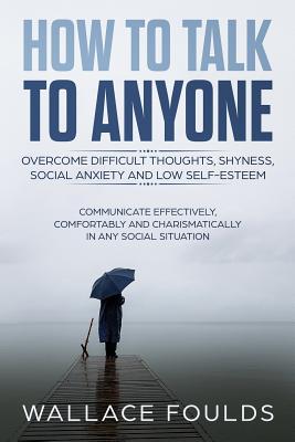 How to Talk to Anyone: Overcome Difficult Thoughts, Shyness, Social Anxiety and Low Self-Esteem - Communicate Effectively, Comfortably and Charismatically In Any Social Situation - Foulds, Wallace