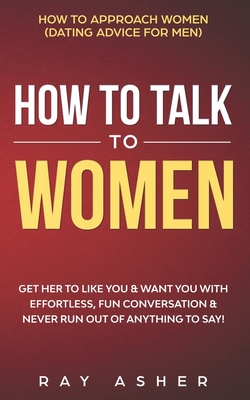 How to Talk to Women: Get Her to Like You & Want You With Effortless, Fun Conversation & Never Run Out of Anything to Say! How to Approach Women (Dating Advice for Men) - Asher, Ray