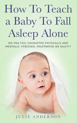 How to Teach a Baby to Fall Asleep Alone: Do You Feel Exhausted Physically and Mentally, Stressed, Frustrated or Guilty? - Anderson, Julie