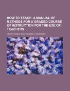How to Teach. a Manual of Methods for a Graded Course of Instruction for the Use of Teachers