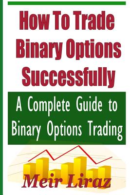 How to Trade Binary Options Successfully: A Complete Guide to Binary Options Trading - Liraz, Meir