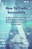 How To Trade Successfully: An Effective Guide To Learn How To Make Money Investing In The Market Creating Passive Income For A Living With Forex, Option, Swing and Stocks.