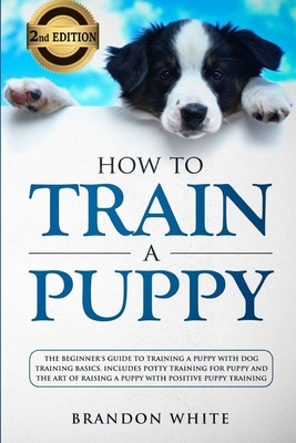 How to Train a Puppy: 2nd Edition: The Beginner's Guide to Training a Puppy with Dog Training Basics. Includes Potty Training for Puppy and The Art of Raising a Puppy with Positive Puppy Training - White, Brandon