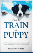 How to Train a Puppy: The Beginner's Guide to Training a Puppy with Dog Training Basics. Includes Potty Training for Puppy and The Art of Raising a Puppy with Positive Puppy Training