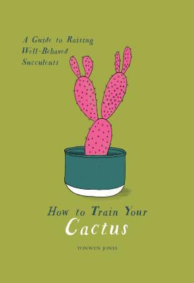How to Train Your Cactus: A Guide to Raising Well-Behaved Succulents - Jones, Tonwen