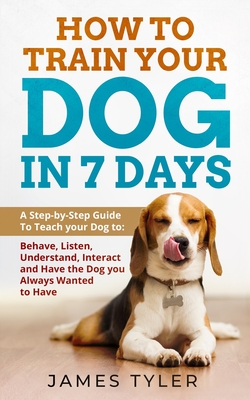 How to Train your Dog in 7 Days: A Step-by-Step Guide To Teach your Dog to: Behave, Listen, Understand, Interact and Have the Dog you Always Wanted to Have - Tyler, James