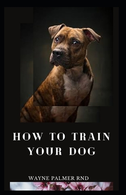 How to Train Your Dog: The Excellent Guide On How To Train Your Dog To Be Obedient And Well Behaved - Palmer Rnd, Wayne