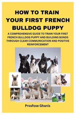 How to Train Your First French Bulldog Puppy: A Comprehensive Guide to Train Your First French Bulldog Puppy and Building Bonds Through Clear Communication and Positive Reinforcement - Ghanis, Prosfose