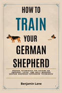 How to Train Your German Shepherd: Proven Techniques for Raising an Obedient, Loyal, and Well-Behaved German Shepherd Companion Techniques