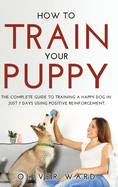 How to Train Your Puppy: The Complete Guide to Training a Happy Dog in Just 7 Days Using Positive Reinforcement.