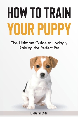How to Train Your Puppy: The Ultimate Guide to Lovingly Raising the Perfect Pet - Linda Welton