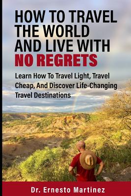 How To Travel The World And Live With No Regrets: Learn How To Travel Light, Travel Cheap, And Discover Life-Changing Travel Destinations - Martinez, Ernesto