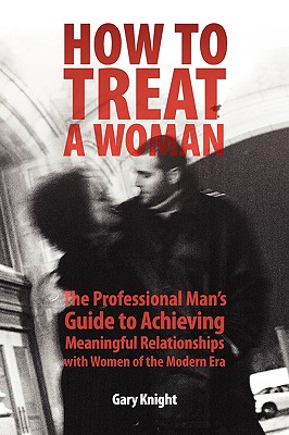 How to Treat a Woman: The Professional Man's Guide to Achieving Meaningful Relationships with Women of the Modern Era - Knight, Gary
