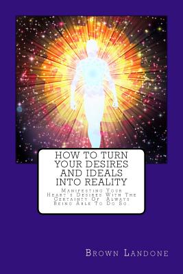 How to Turn Your Desires and Ideals Into Reality: Manifesting Your Heart's Desires with the Certainty of Always Being Able to Do So. - Landone, Brown