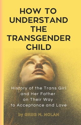 How To Understand The Transgender Child: History of the Trans Girl and Her Father on Their Way to Acceptance and Love - Nolan, Greg M