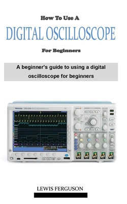 How to Use a Digital Oscilloscope for Beginners: A definitive beginner's oscilloscope technique and manual guidebook on everything you need to know about how using a digital oscilloscope - Ferguson, Lewis