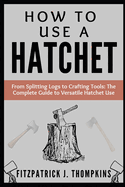 How to Use a Hatchet: From Splitting Logs to Crafting Tools: The Complete Guide to Versatile Hatchet Use