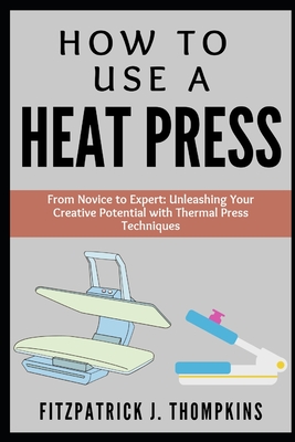 How to Use a Heat Press: From Novice to Expert: Unleashing Your Creative Potential with Thermal Press Techniques - Thompkins, Fitzpatrick J