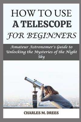 How to Use a Telescope for Beginners: Amateur Astronomer's Guide to Unlocking the Mysteries of the Night Sky - Drees, Charles M