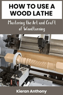 How to Use a Wood Lathe: Mastering the Art and Craft of Woodturning