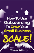 How to Use Outsourcing To Grow Your Small Business: SCALE!: How To Make Six Figures Or More and Free Up Your Time To Live Life On Your Terms