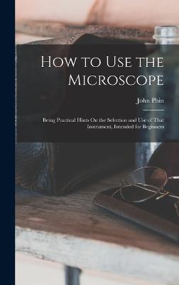 How to Use the Microscope: Being Practical Hints On the Selection and Use of That Instrument, Intended for Beginners - Phin, John