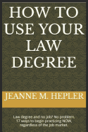 How to Use Your Law Degree: Law Degree and No Job? No Problem. 17 Ways to Begin Practicing Now, Regardless of the Job Market.