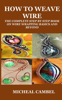 How to Weave Wire: The Complete Step by Step Book on Wire Wrapping Basics and Beyond - Cambel, Micheal