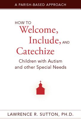 How to Welcome, Include, and Catechize Children with Autism and Other Special Needs: A Parish-Based Approach - Sutton, Lawrence R, PH.D