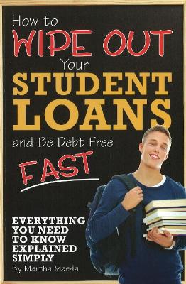 How to Wipe Out Your Student Loans and Be Debt Free Fast: Everything You Need to Know Explained Simply - Maeda, Martha