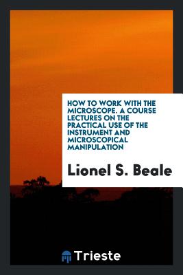 How to Work with the Microscope. a Course Lectures on the Practical Use of the Instrument and Microscopical Manipulation - Beale, Lionel S