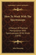 How To Work With The Spectroscope: A Manual Of Practical Manipulation With Spectroscopes Of All Kinds (1878)