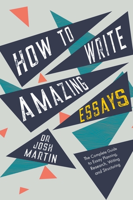 How to Write Amazing Essays: The Complete Guide to Essay Planning, Research, Writing and Structuring - Martin, Josh
