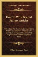 How to Write Special Feature Articles: A Handbook for Reporters, Correspondents and Free-Lance Writers Who Desire to Contribute to Popular Magazines and Magazine Sections of Newspapers