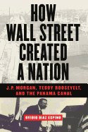 How Wall Street Created a Nation: J.P. Morgan, Teddy Roosevelt, and the Panama Canal