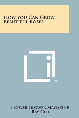 How You Can Grow Beautiful Roses - Flower Glower Magazine, and Gill, Ray (Editor), and Whiting, John R (Introduction by)