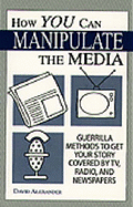 How You Can Manipulate the Media: Guerrilla Methods to Get Your Story Covered by TV, Radio, and Newspapers