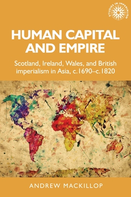 Human Capital and Empire: Scotland, Ireland, Wales and British Imperialism in Asia, C.1690-C.1820 - MacKillop, Andrew