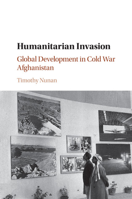 Humanitarian Invasion: Global Development in Cold War Afghanistan - Nunan, Timothy