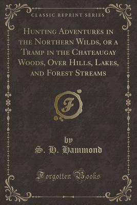 Hunting Adventures in the Northern Wilds, or a Tramp in the Chateaugay Woods, Over Hills, Lakes, and Forest Streams (Classic Reprint) - Hammond, S H