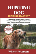 Hunting Dog Training Mastery: The Essential Guide to Raising Pointing, Flushing, and Retrieving Canine Companions Using Positive Reinforcement Techniques