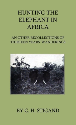 Hunting the Elephant in Africa and Other Recollections of Thirteen Years' Wanderings - Stigand, C H