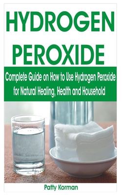 Hydrogen Peroxide: Complete Guide on How to Use Hydrogen Peroxide for Natural Healing, Health & Household - Korman, Patty
