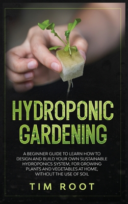 Hydroponic Gardening: A Beginner Guide to Learn How to Design and Build Your Own Sustainable Hydroponics System, for Growing Plants and Vegetables at Home, Without the Use of Soil - Root, Tim