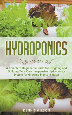 Hydroponics: A Complete Beginner's Guide to Designing and Building Your Own Inexpensive Hydroponics System for Growing Plants in Water - Wilson, Dennis